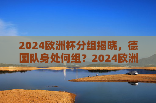 2024欧洲杯分组揭晓，德国队身处何组？2024欧洲杯分组揭晓，德国队身处何组？