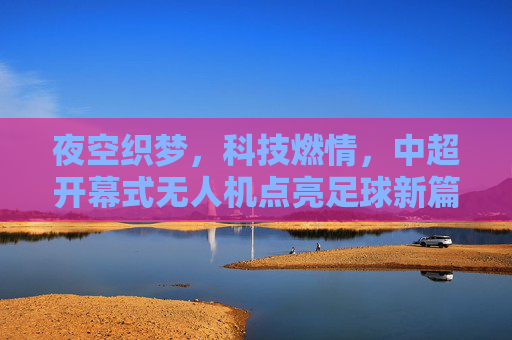 夜空织梦，科技燃情，中超开幕式无人机点亮足球新篇，科技织梦夜空 无人机燃情中超新篇