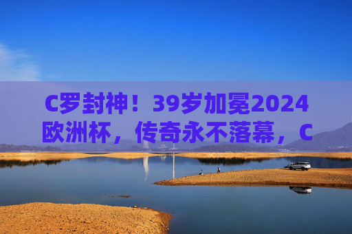 C罗封神!39岁加冕2024欧洲杯,传奇永不落幕,C罗39岁封神2024欧洲杯,传奇永不落幕