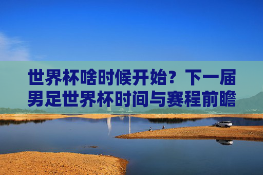 世界杯啥时候开始？下一届男足世界杯时间与赛程前瞻，下一届男足世界杯开赛时间与赛程前瞻