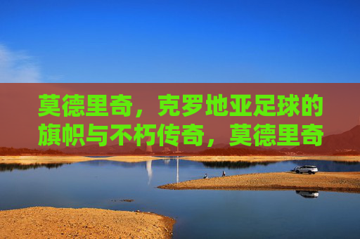 莫德里奇，克罗地亚足球的旗帜与不朽传奇，莫德里奇，克罗地亚足球的不朽旗帜与传奇