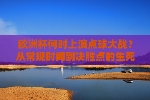 欧洲杯何时上演点球大战?从常规时间到决胜点的生死考验,欧洲杯点球大战,从常规时间到决胜点的生死考验