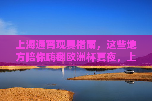 上海通宵观赛指南,这些地方陪你嗨翻欧洲杯夏夜,上海通宵观赛指南,嗨翻欧洲杯夏夜