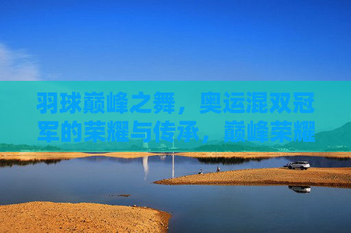 羽球巅峰之舞,奥运混双冠军的荣耀与传承,巅峰荣耀,奥运混双冠军的羽球传承之舞