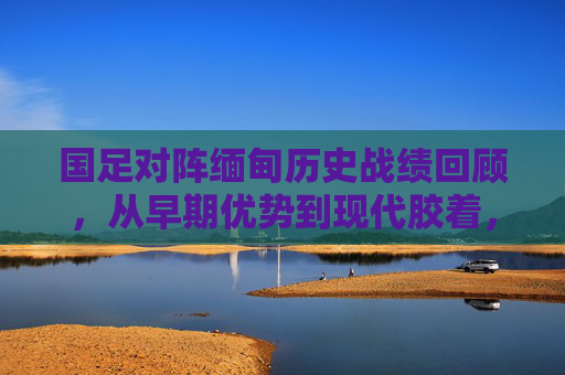 国足对阵缅甸历史战绩回顾,从早期优势到现代胶着,半世纪交锋的足球缩影,中缅足球半世纪交锋,从优势到胶着的历史缩影