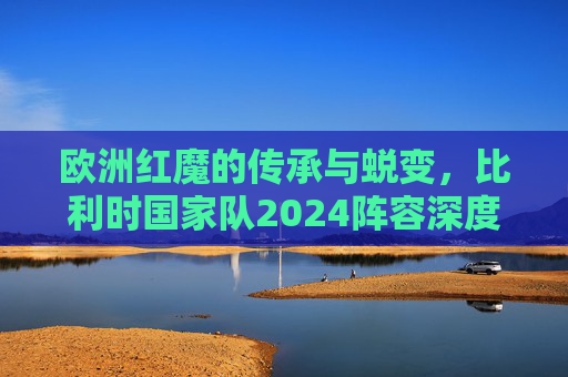 欧洲红魔的传承与蜕变，比利时国家队2024阵容深度解析，欧洲红魔的传承与蜕变，2024比利时国家队阵容深度解析
