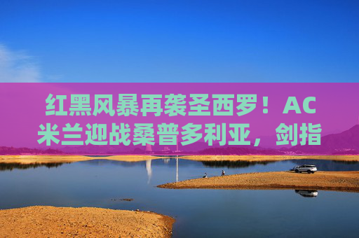 红黑风暴再袭圣西罗！AC米兰迎战桑普多利亚，剑指三分，蓝白军团能否逆袭？红黑风暴再袭圣西罗！AC米兰VS桑普多利亚，剑指三分，蓝白军团能否逆袭？