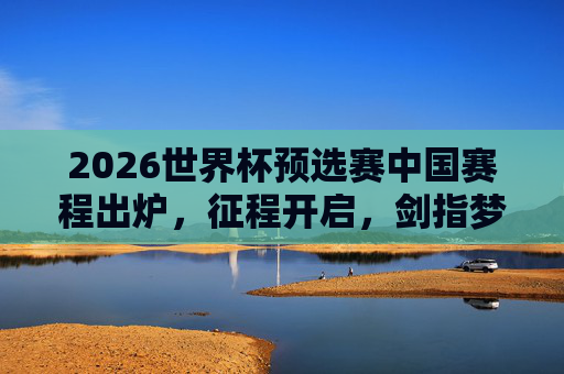 2026世界杯预选赛中国赛程出炉，征程开启，剑指梦想，2026世界杯预选赛中国赛程出炉 征程剑指梦想