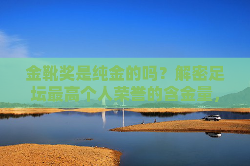 金靴奖是纯金的吗？解密足坛最高个人荣誉的含金量，金靴奖纯金之谜，足坛最高个人荣誉的含金量解密
