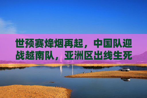 世预赛烽烟再起，中国队迎战越南队，亚洲区出线生死战，世预赛中越对决，亚洲区出线生死战