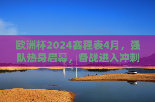 欧洲杯2024赛程表4月，强队热身启幕，备战进入冲刺倒计时，欧洲杯2024，4月强队热身启幕，备战冲刺倒计时