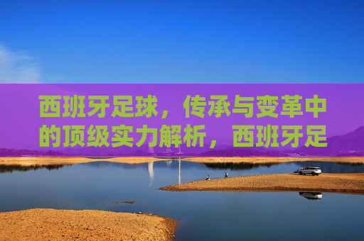 西班牙足球,传承与变革中的顶级实力解析,西班牙足球,传承变革中的顶级实力