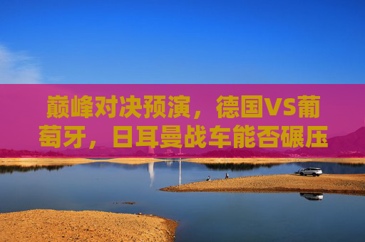 巅峰对决预演,德国VS葡萄牙,日耳曼战车能否碾压C罗的最后一舞?巅峰预演,日耳曼战车能否碾压C罗最后一舞?