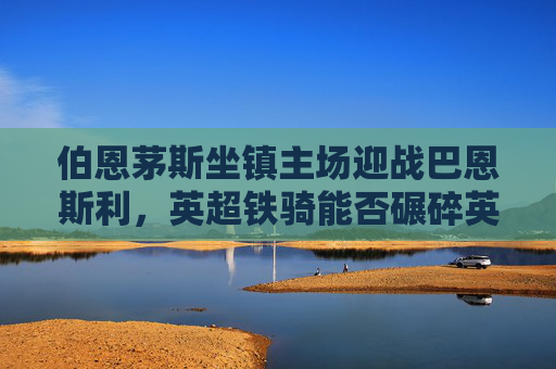 伯恩茅斯坐镇主场迎战巴恩斯利,英超铁骑能否碾碎英冠黑马?英超伯恩茅斯主场迎战英冠巴恩斯利,铁骑碾黑马之战?