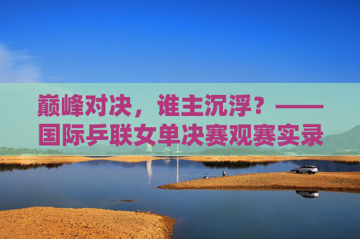 巅峰对决，谁主沉浮？——国际乒联女单决赛观赛实录，巅峰对决，谁主沉浮？——国际乒联女单决赛