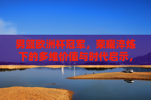 男篮欧洲杯冠军,荣耀淬炼下的多维价值与时代启示,男篮欧洲杯冠军,荣耀淬炼下的价值与启示