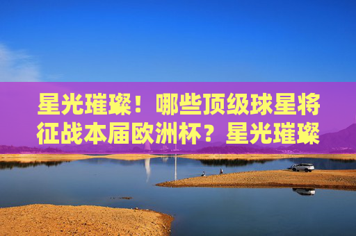 星光璀璨！哪些顶级球星将征战本届欧洲杯？星光璀璨！欧洲杯顶级球星名单