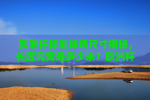 欧洲杯标准球场尺寸揭秘，长度究竟是多少米？欧洲杯标准球场长度揭秘