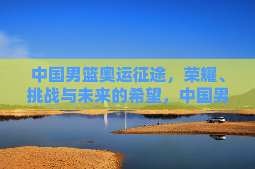 中国男篮奥运征途，荣耀、挑战与未来的希望，中国男篮奥运征程，荣耀、挑战与希望
