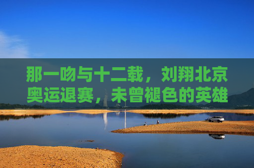 那一吻与十二载，刘翔北京奥运退赛，未曾褪色的英雄底色，刘翔，十二载退赛，那一吻铸就的英雄底色