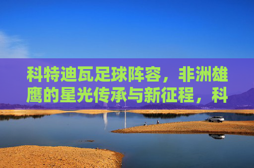 科特迪瓦足球阵容，非洲雄鹰的星光传承与新征程，科特迪瓦足球，星光传承启新征程