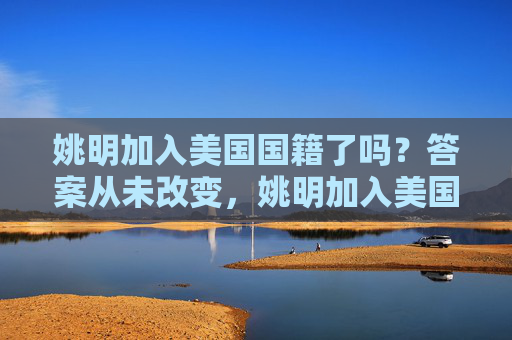 姚明加入美国国籍了吗?答案从未改变,姚明加入美国国籍了吗?答案从未改变