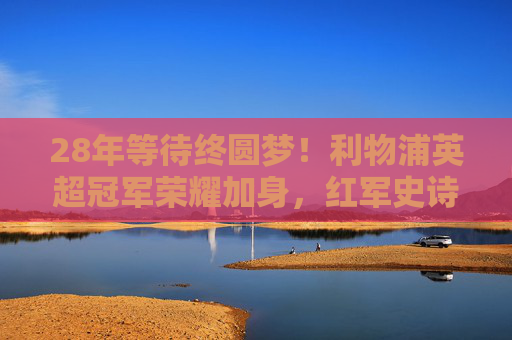 28年等待终圆梦！利物浦英超冠军荣耀加身，红军史诗再续，利物浦28年等待终圆梦，英超冠军荣耀加身