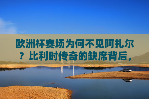 欧洲杯赛场为何不见阿扎尔?比利时传奇的缺席背后,年龄、伤病与时代的告别,欧洲杯缺席阿扎尔,比利时传奇的年龄、伤病与时代告别