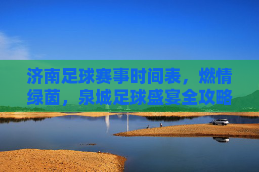 济南足球赛事时间表,燃情绿茵,泉城足球盛宴全攻略,泉城绿茵燃情,济南足球赛事时间表全攻略