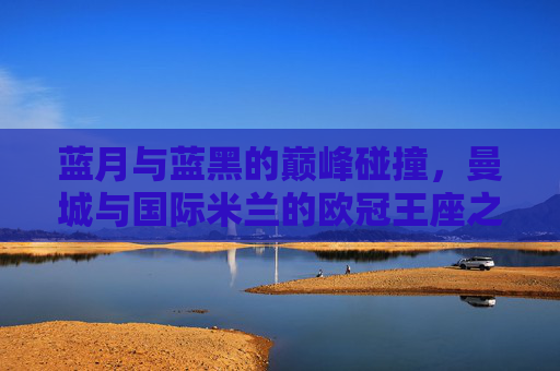 蓝月与蓝黑的巅峰碰撞,曼城与国际米兰的欧冠王座之争,蓝月蓝黑巅峰对决,曼城国米争欧冠王座