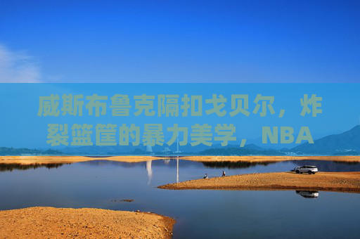 威斯布鲁克隔扣戈贝尔，炸裂篮筐的暴力美学，NBA历史上最震撼的巨人杀手时刻之一，威斯布鲁克隔扣戈贝尔，NBA最震撼的巨人杀手时刻