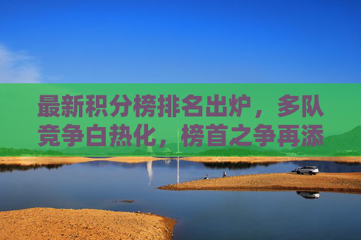 最新积分榜排名出炉，多队竞争白热化，榜首之争再添变数，最新积分榜，多队厮杀白热化，榜首之争再添变数