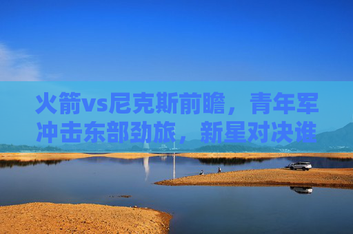 火箭vs尼克斯前瞻,青年军冲击东部劲旅,新星对决谁主沉浮?火箭青年军VS尼克斯劲旅,新星对决谁主沉浮
