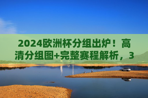 2024欧洲杯分组出炉！高清分组图+完整赛程解析，32强争冠之路一目了然，2024欧洲杯分组出炉！高清分组图+完整赛程解析，32强争冠之路一目了然