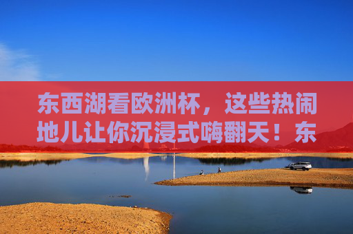东西湖看欧洲杯，这些热闹地儿让你沉浸式嗨翻天！东西湖欧洲杯沉浸式嗨翻地