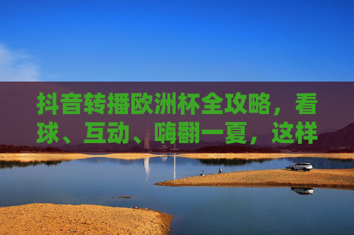 抖音转播欧洲杯全攻略，看球、互动、嗨翻一夏，这样玩更尽兴！抖音欧洲杯转播全攻略，看球互动嗨翻一夏，尽兴开踢！