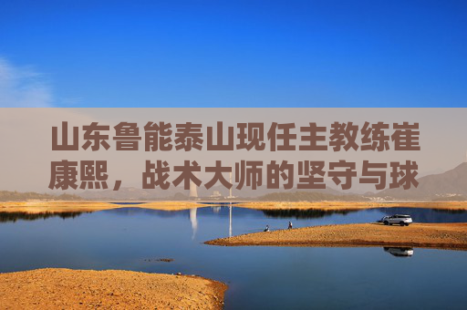 山东鲁能泰山现任主教练崔康熙,战术大师的坚守与球队的复兴之路,崔康熙,战术大师的坚守与鲁能复兴之路