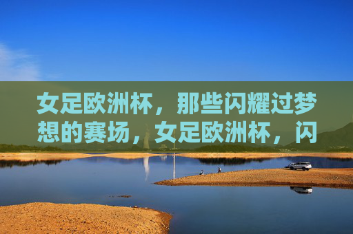 女足欧洲杯,那些闪耀过梦想的赛场,女足欧洲杯,闪耀梦想的赛场