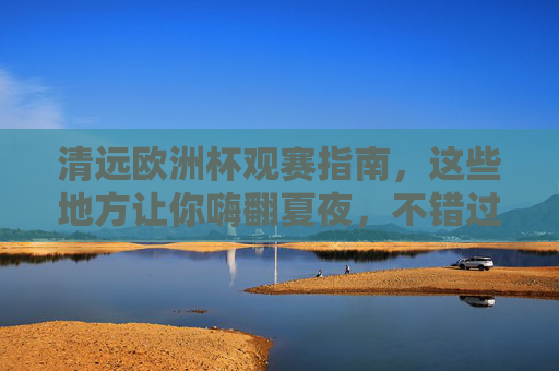 清远欧洲杯观赛指南，这些地方让你嗨翻夏夜，不错过任何精彩瞬间！清远欧洲杯观赛指南，嗨翻夏夜，不错过精彩！