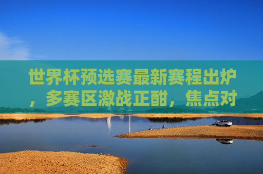 世界杯预选赛最新赛程出炉，多赛区激战正酣，焦点对决看点解析，世界杯预选赛最新赛程出炉，多赛区激战正酣，焦点对决看点解析