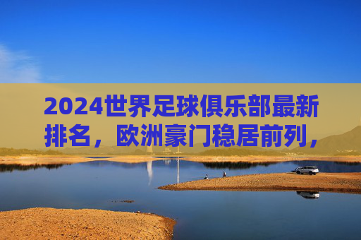 2024世界足球俱乐部最新排名,欧洲豪门稳居前列,新兴力量悄然崛起,2024世界足球俱乐部最新排名,欧洲豪门稳居前列,新兴力量崛起