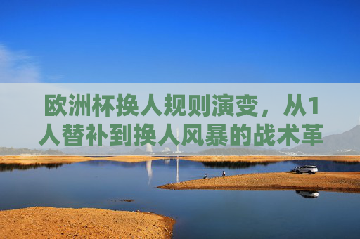 欧洲杯换人规则演变，从1人替补到换人风暴的战术革命，欧洲杯换人规则演变，从1人替补到换人风暴的战术革命