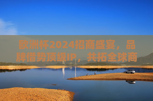 欧洲杯2024招商盛宴，品牌借势顶级IP，共拓全球商业新机遇，欧洲杯2024招商，品牌借势顶级IP 共拓全球商业新机遇