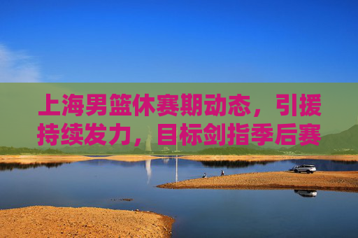 上海男篮休赛期动态，引援持续发力，目标剑指季后赛前列，上海男篮休赛期引援发力，剑指季后赛前列