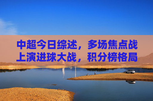 中超今日综述,多场焦点战上演进球大战,积分榜格局生变,中超今日综述,焦点战进球大战,积分榜格局生变