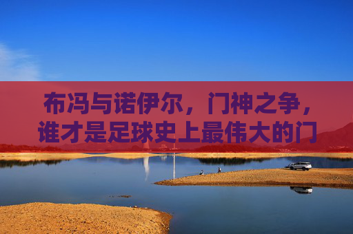 布冯与诺伊尔,门神之争,谁才是足球史上最伟大的门将?布冯VS诺伊尔,门神之争,谁为足球史上最佳门将?