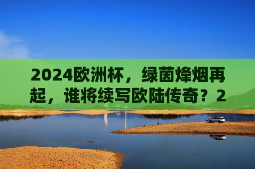 2024欧洲杯，绿茵烽烟再起，谁将续写欧陆传奇？2024欧洲杯烽烟再起，谁将续写欧陆传奇？