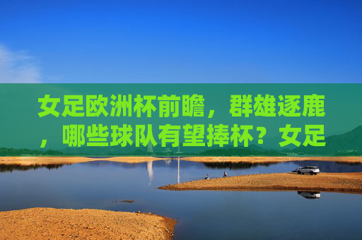 女足欧洲杯前瞻,群雄逐鹿,哪些球队有望捧杯?女足欧洲杯前瞻,群雄逐鹿,谁能捧杯?