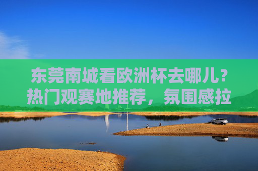 东莞南城看欧洲杯去哪儿?热门观赛地推荐,氛围感拉满!东莞南城欧洲杯观赛地推荐,热门去处氛围感拉满!