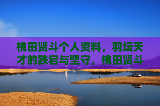桃田贤斗个人资料,羽坛天才的跌宕与坚守,桃田贤斗,羽坛天才的跌宕与坚守